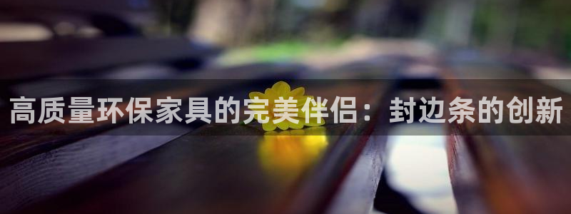 杏耀平台线路测速：高质量环保家具的完美伴侣：封边条的创新