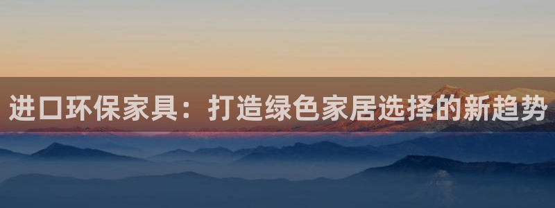 杏耀平台靠谱吗：进口环保家具：打造绿色家居选择的新趋势